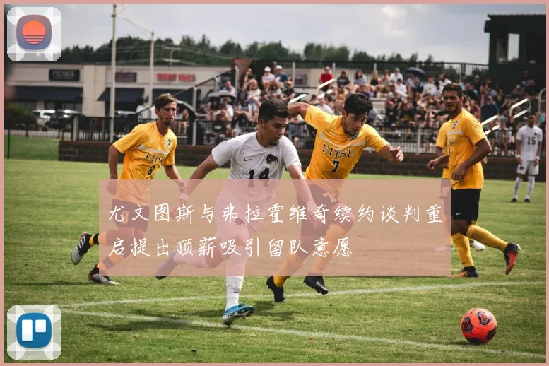 尤文图斯与弗拉霍维奇续约谈判重启提出顶薪吸引留队意愿