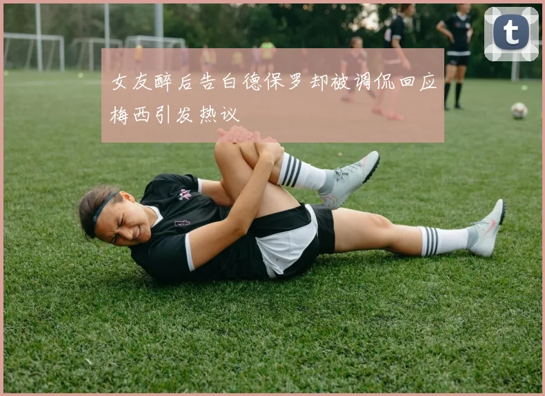 女友醉后告白德保罗却被调侃回应梅西引发热议