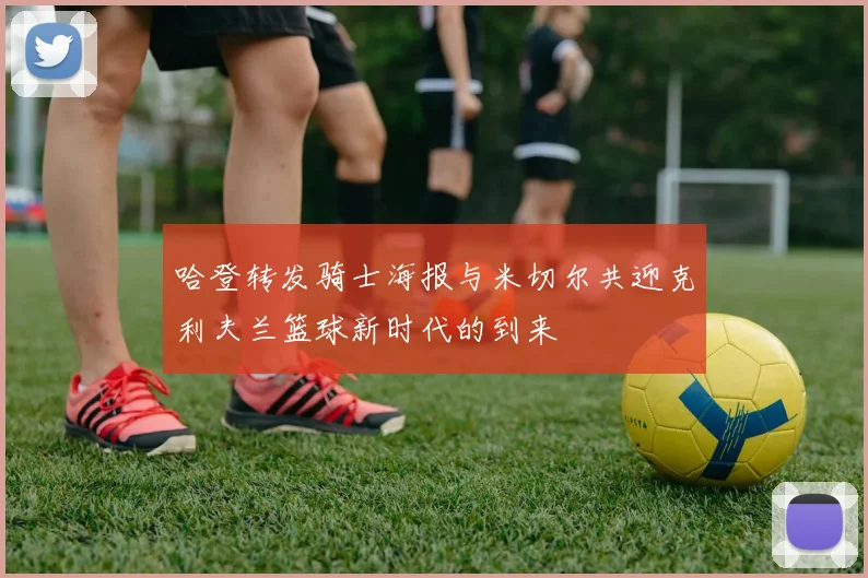 哈登转发骑士海报与米切尔共迎克利夫兰篮球新时代的到来