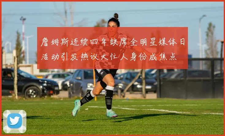 詹姆斯连续四年缺席全明星媒体日活动引发热议大忙人身份成焦点