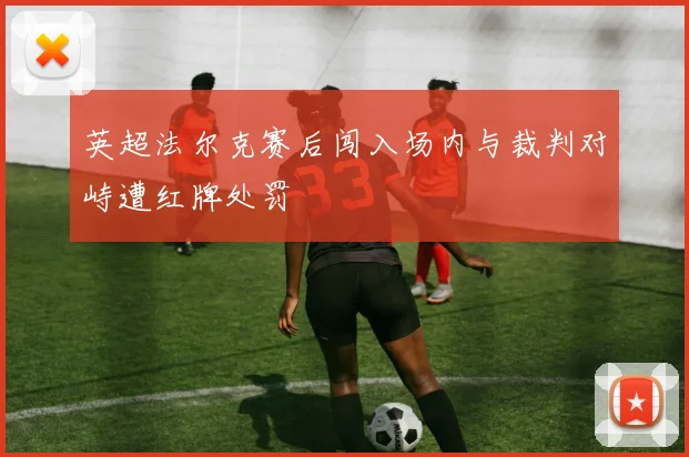 英超法尔克赛后闯入场内与裁判对峙遭红牌处罚