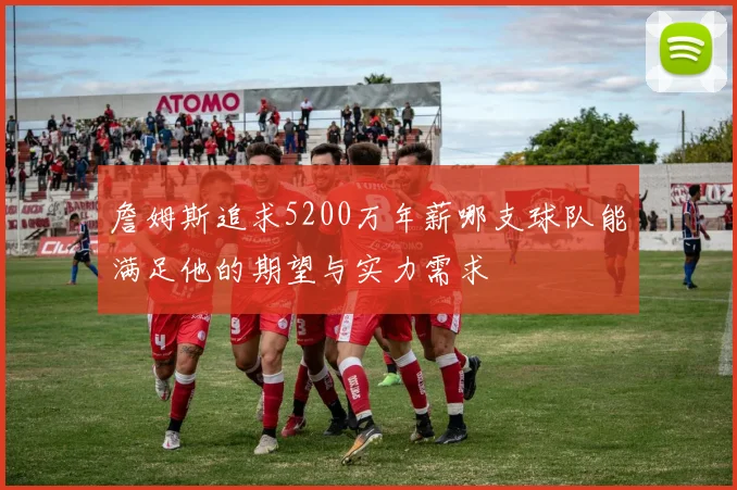 詹姆斯追求5200万年薪哪支球队能满足他的期望与实力需求