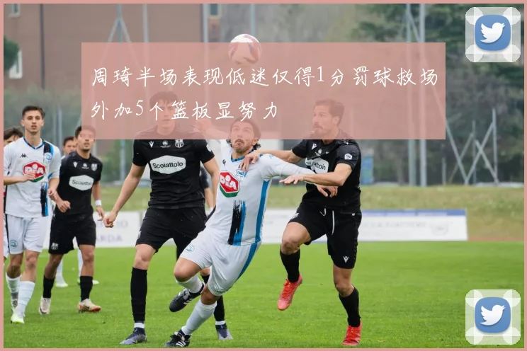 周琦半场表现低迷仅得1分罚球救场外加5个篮板显努力