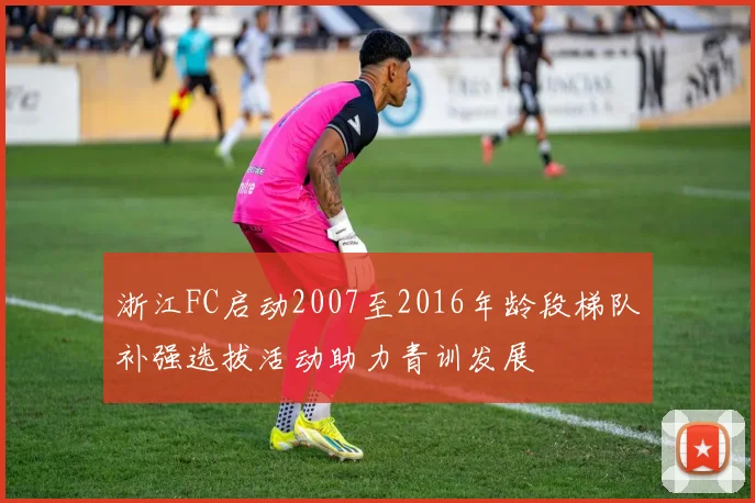 浙江FC启动2007至2016年龄段梯队补强选拔活动助力青训发展