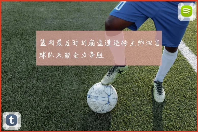 篮网最后时刻崩盘遭逆转主帅坦言球队未能全力争胜