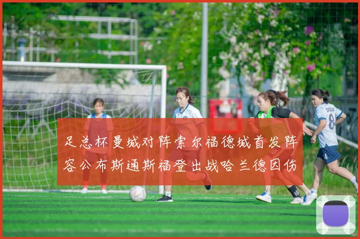 足总杯曼城对阵索尔福德城首发阵容公布斯通斯福登出战哈兰德因伤缺席