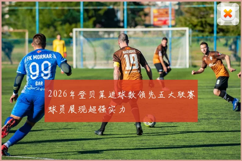 2026年登贝莱进球数领先五大联赛球员展现超强实力