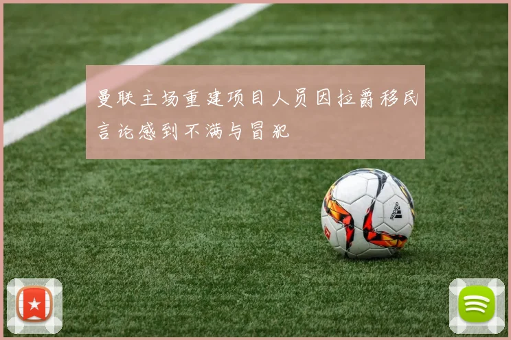曼联主场重建项目人员因拉爵移民言论感到不满与冒犯