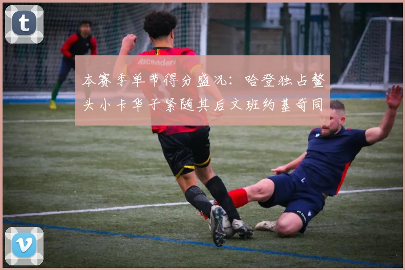 本赛季单节得分盛况：哈登独占鳌头小卡华子紧随其后文班约基奇同创佳绩
