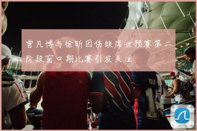曾凡博与徐昕因伤缺席世预赛第二阶段窗口期比赛引发关注