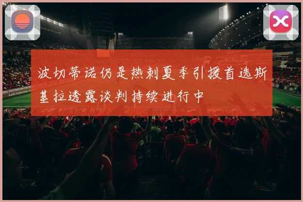 波切蒂诺仍是热刺夏季引援首选斯基拉透露谈判持续进行中