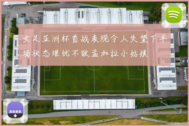 女足亚洲杯首战表现令人失望下半场状态堪忧不敌孟加拉小姑娘