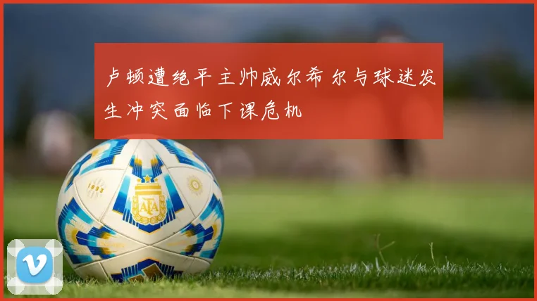 卢顿遭绝平主帅威尔希尔与球迷发生冲突面临下课危机