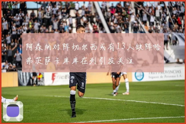 阿森纳对阵切尔西或有13人缺阵哈弗茨萨卡库库在列引发关注