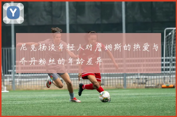 尼克杨谈年轻人对詹姆斯的热爱与乔丹粉丝的年龄差异