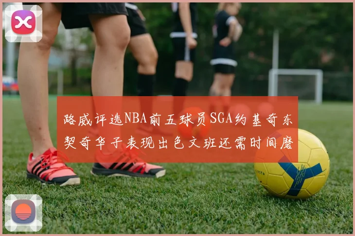 路威评选NBA前五球员SGA约基奇东契奇华子表现出色文班还需时间磨练