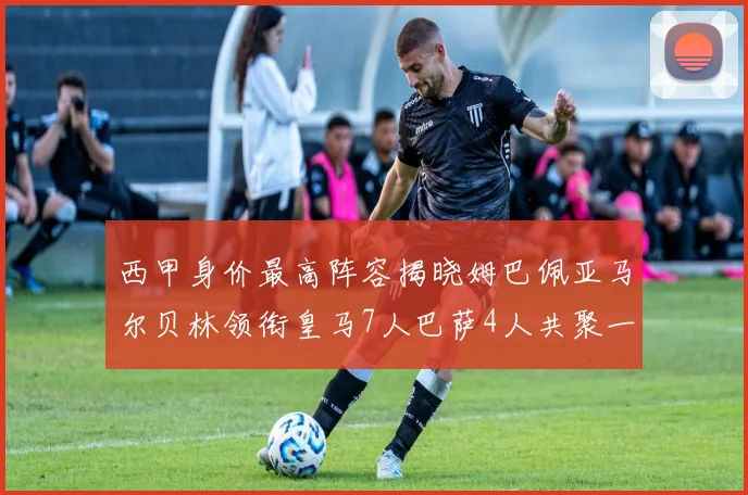 西甲身价最高阵容揭晓姆巴佩亚马尔贝林领衔皇马7人巴萨4人共聚一堂