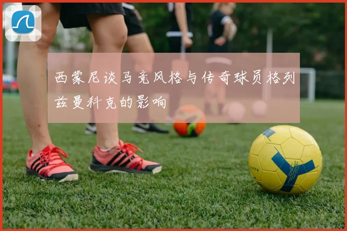西蒙尼谈马竞风格与传奇球员格列兹曼科克的影响
