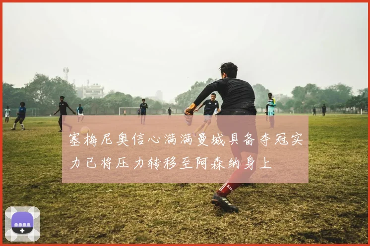 塞梅尼奥信心满满曼城具备夺冠实力已将压力转移至阿森纳身上