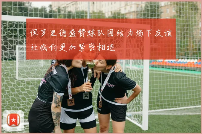 保罗里德盛赞球队团结力场下友谊让我们更加紧密相连