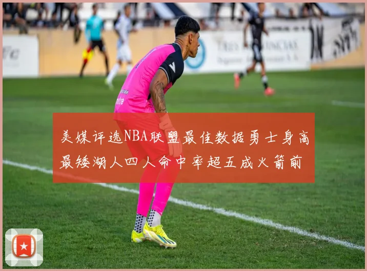 美媒评选NBA联盟最佳数据勇士身高最矮湖人四人命中率超五成火箭前场篮板率显优势