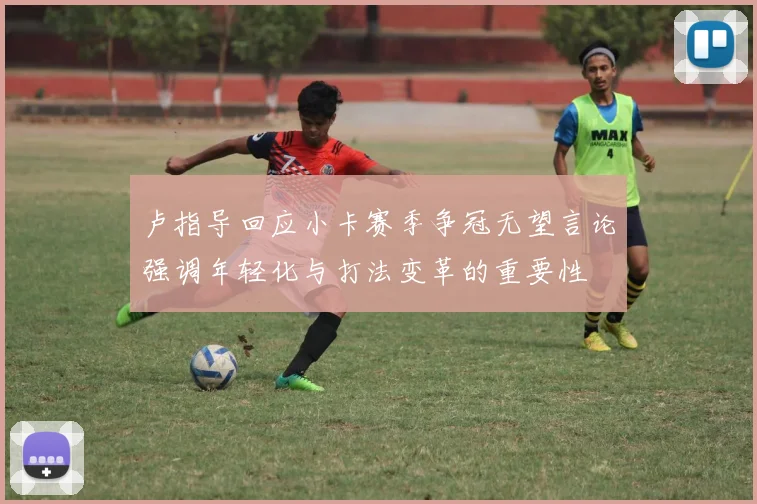 卢指导回应小卡赛季争冠无望言论强调年轻化与打法变革的重要性